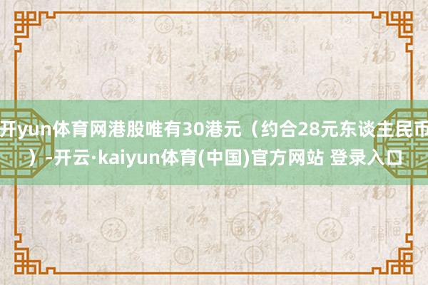 开yun体育网港股唯有30港元（约合28元东谈主民币）-开云·kaiyun体育(中国)官方网站 登录入口