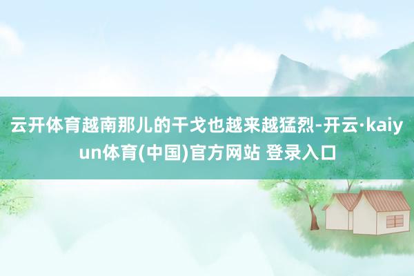 云开体育越南那儿的干戈也越来越猛烈-开云·kaiyun体育(中国)官方网站 登录入口