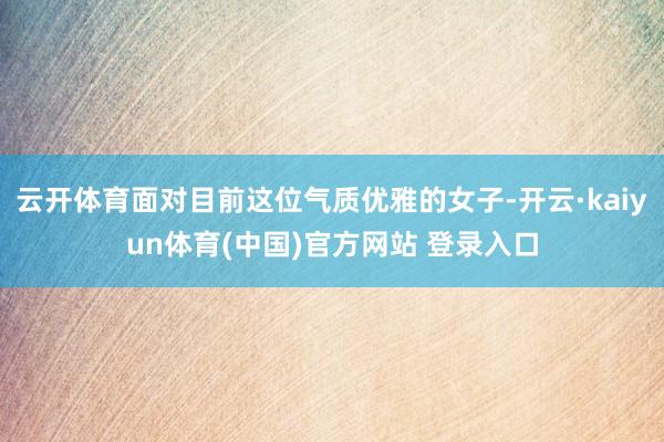 云开体育面对目前这位气质优雅的女子-开云·kaiyun体育(中国)官方网站 登录入口