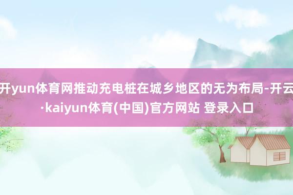 开yun体育网推动充电桩在城乡地区的无为布局-开云·kaiyun体育(中国)官方网站 登录入口