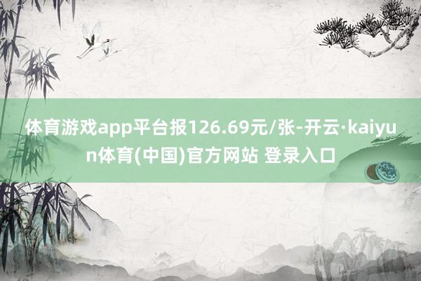 体育游戏app平台报126.69元/张-开云·kaiyun体育(中国)官方网站 登录入口