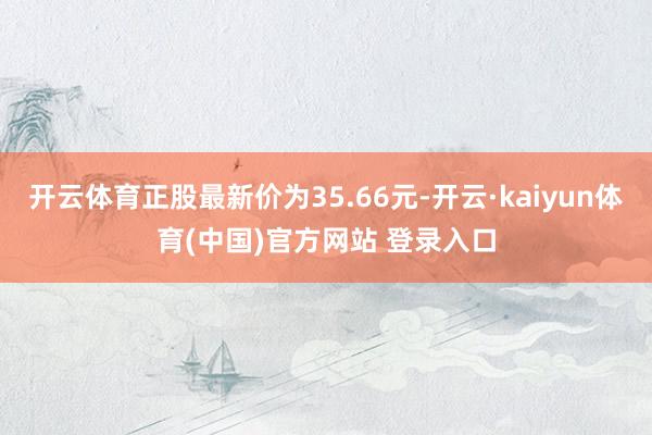 开云体育正股最新价为35.66元-开云·kaiyun体育(中国)官方网站 登录入口