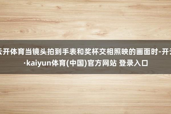 云开体育当镜头拍到手表和奖杯交相照映的画面时-开云·kaiyun体育(中国)官方网站 登录入口