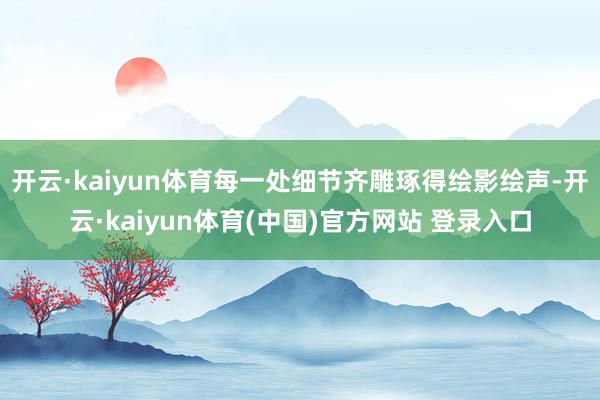 开云·kaiyun体育每一处细节齐雕琢得绘影绘声-开云·kaiyun体育(中国)官方网站 登录入口