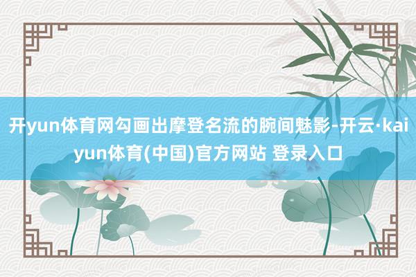 开yun体育网勾画出摩登名流的腕间魅影-开云·kaiyun体育(中国)官方网站 登录入口