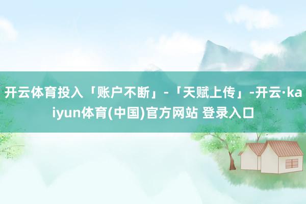 开云体育投入「账户不断」-「天赋上传」-开云·kaiyun体育(中国)官方网站 登录入口