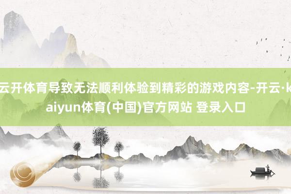 云开体育导致无法顺利体验到精彩的游戏内容-开云·kaiyun体育(中国)官方网站 登录入口