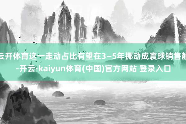 云开体育这一走动占比有望在3—5年挪动成寰球销售额-开云·kaiyun体育(中国)官方网站 登录入口