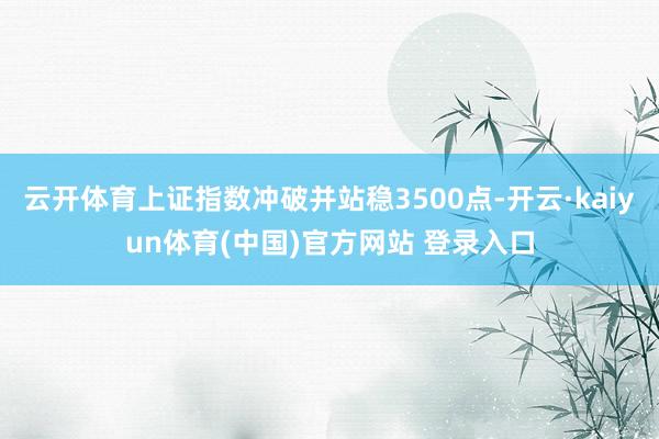 云开体育上证指数冲破并站稳3500点-开云·kaiyun体育(中国)官方网站 登录入口
