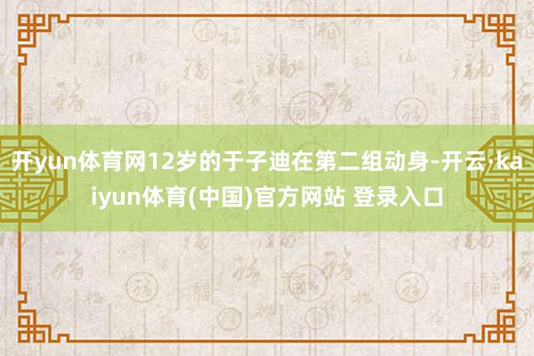 开yun体育网12岁的于子迪在第二组动身-开云·kaiyun体育(中国)官方网站 登录入口