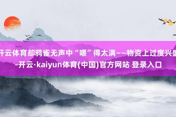 开云体育却鸦雀无声中“喂”得太满——物资上过度兴盛-开云·kaiyun体育(中国)官方网站 登录入口