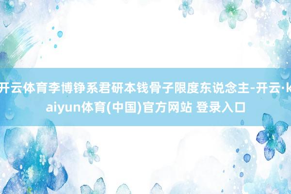 开云体育李博铮系君研本钱骨子限度东说念主-开云·kaiyun体育(中国)官方网站 登录入口