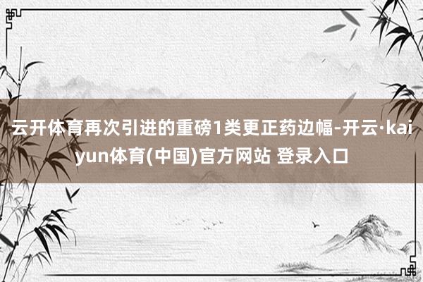 云开体育再次引进的重磅1类更正药边幅-开云·kaiyun体育(中国)官方网站 登录入口