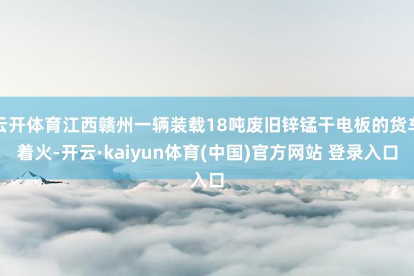 云开体育江西赣州一辆装载18吨废旧锌锰干电板的货车着火-开云·kaiyun体育(中国)官方网站 登录入口