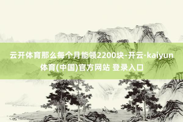 云开体育那么每个月能领2200块-开云·kaiyun体育(中国)官方网站 登录入口