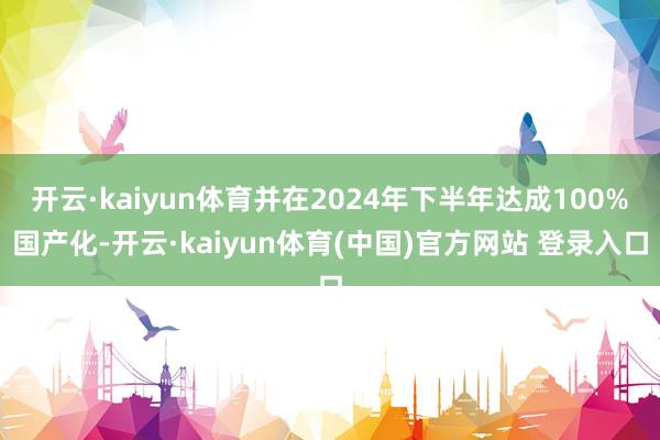 开云·kaiyun体育并在2024年下半年达成100%国产化-开云·kaiyun体育(中国)官方网站 登录入口