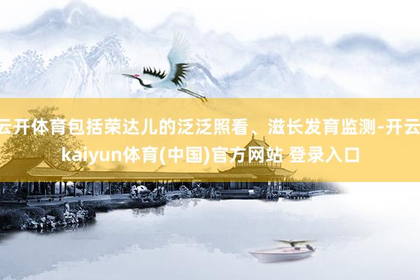 云开体育包括荣达儿的泛泛照看、滋长发育监测-开云·kaiyun体育(中国)官方网站 登录入口