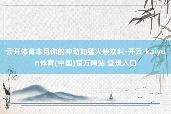 云开体育本月你的冲劲如猛火般欢叫-开云·kaiyun体育(中国)官方网站 登录入口