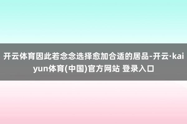 开云体育因此若念念选择愈加合适的居品-开云·kaiyun体育(中国)官方网站 登录入口