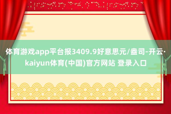 体育游戏app平台报3409.9好意思元/盎司-开云·kaiyun体育(中国)官方网站 登录入口