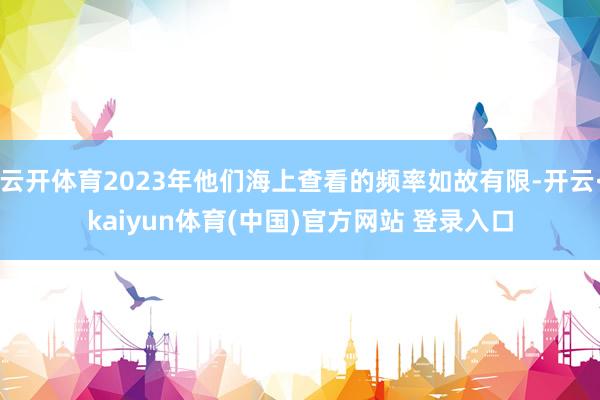 云开体育2023年他们海上查看的频率如故有限-开云·kaiyun体育(中国)官方网站 登录入口