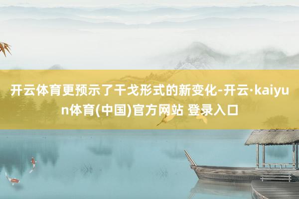 开云体育更预示了干戈形式的新变化-开云·kaiyun体育(中国)官方网站 登录入口