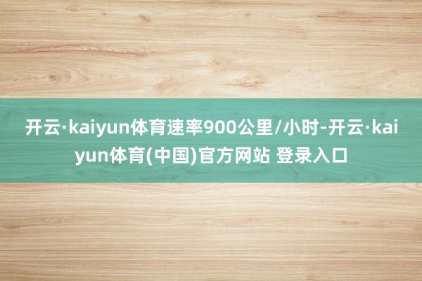 开云·kaiyun体育速率900公里/小时-开云·kaiyun体育(中国)官方网站 登录入口