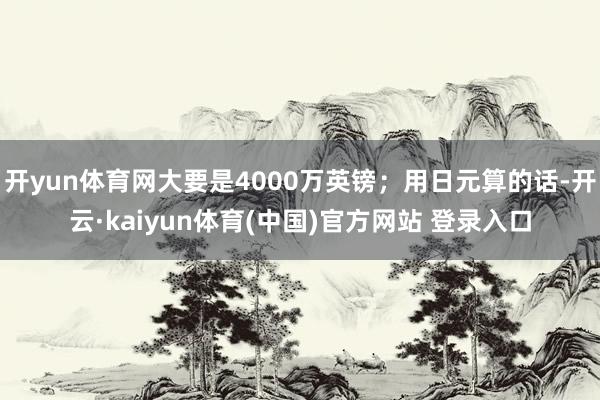 开yun体育网大要是4000万英镑；用日元算的话-开云·kaiyun体育(中国)官方网站 登录入口