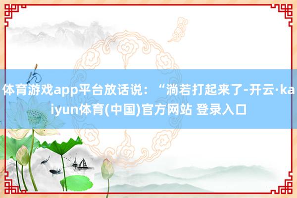 体育游戏app平台放话说:“淌若打起来了-开云·kaiyun体育(中国)官方网站 登录入口