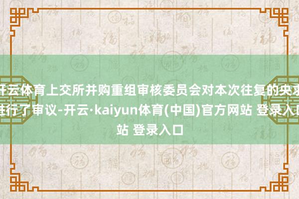 开云体育上交所并购重组审核委员会对本次往复的央求进行了审议-开云·kaiyun体育(中国)官方网站 登录入口