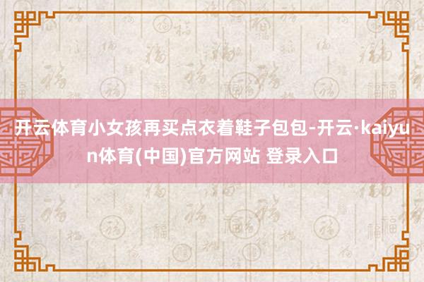 开云体育小女孩再买点衣着鞋子包包-开云·kaiyun体育(中国)官方网站 登录入口