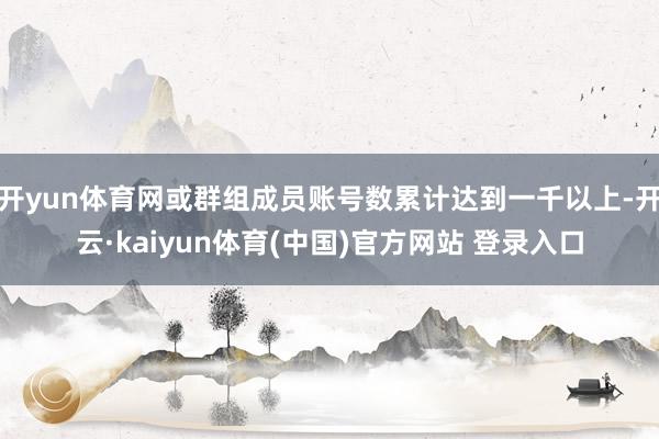开yun体育网或群组成员账号数累计达到一千以上-开云·kaiyun体育(中国)官方网站 登录入口