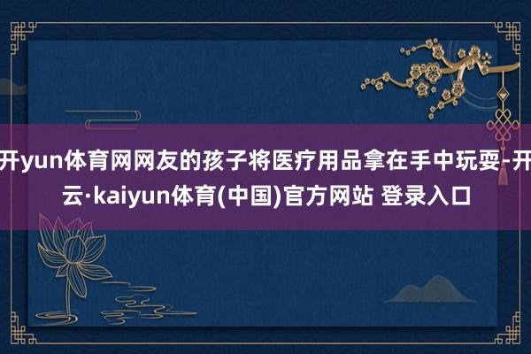 开yun体育网网友的孩子将医疗用品拿在手中玩耍-开云·kaiyun体育(中国)官方网站 登录入口