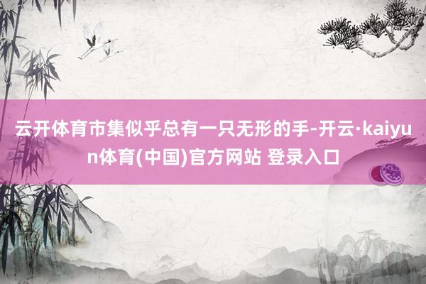 云开体育市集似乎总有一只无形的手-开云·kaiyun体育(中国)官方网站 登录入口