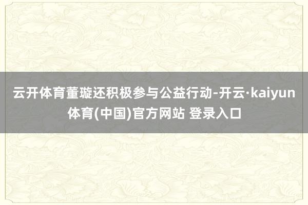 云开体育董璇还积极参与公益行动-开云·kaiyun体育(中国)官方网站 登录入口
