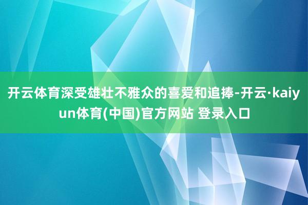 开云体育深受雄壮不雅众的喜爱和追捧-开云·kaiyun体育(中国)官方网站 登录入口