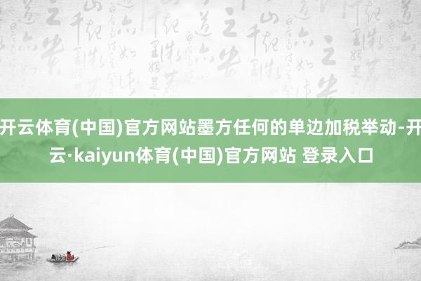 开云体育(中国)官方网站墨方任何的单边加税举动-开云·kaiyun体育(中国)官方网站 登录入口