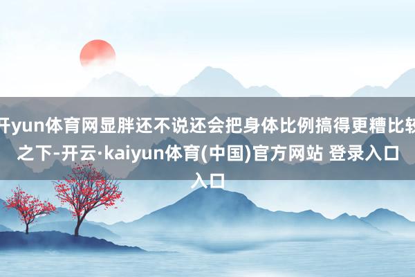 开yun体育网显胖还不说还会把身体比例搞得更糟比较之下-开云·kaiyun体育(中国)官方网站 登录入口