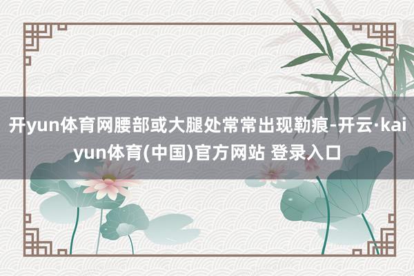 开yun体育网腰部或大腿处常常出现勒痕-开云·kaiyun体育(中国)官方网站 登录入口
