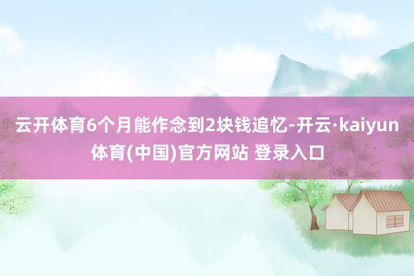 云开体育6个月能作念到2块钱追忆-开云·kaiyun体育(中国)官方网站 登录入口