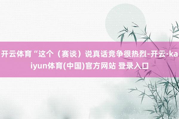 开云体育“这个（赛谈）说真话竞争很热烈-开云·kaiyun体育(中国)官方网站 登录入口