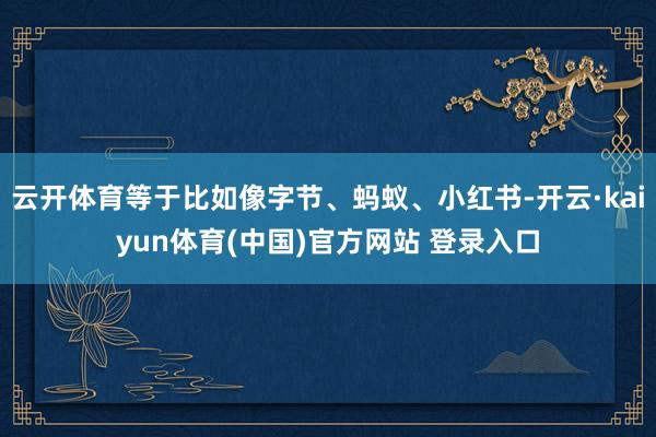 云开体育等于比如像字节、蚂蚁、小红书-开云·kaiyun体育(中国)官方网站 登录入口