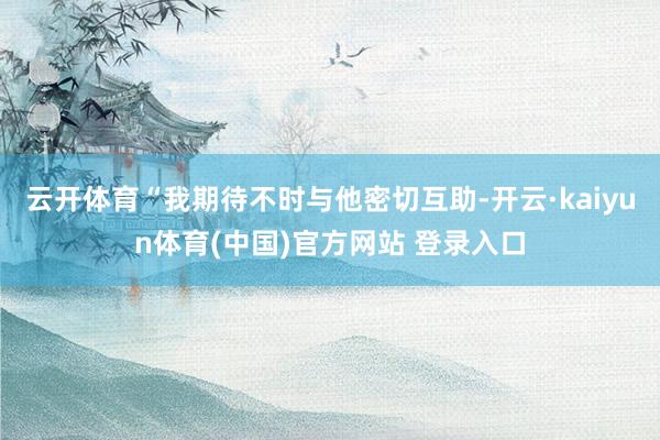 云开体育“我期待不时与他密切互助-开云·kaiyun体育(中国)官方网站 登录入口
