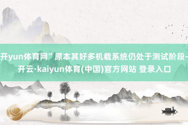 开yun体育网”原本其好多机载系统仍处于测试阶段-开云·kaiyun体育(中国)官方网站 登录入口