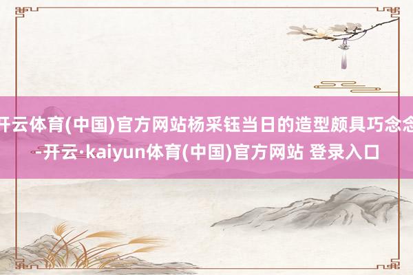开云体育(中国)官方网站杨采钰当日的造型颇具巧念念-开云·kaiyun体育(中国)官方网站 登录入口