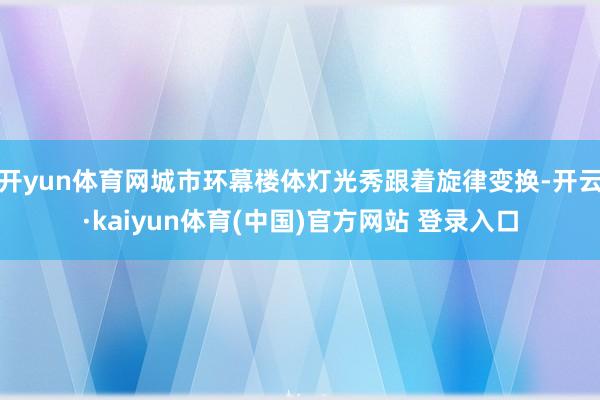 开yun体育网城市环幕楼体灯光秀跟着旋律变换-开云·kaiyun体育(中国)官方网站 登录入口
