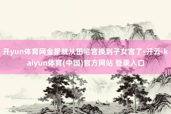 开yun体育网金星就从田宅宫换到子女宫了-开云·kaiyun体育(中国)官方网站 登录入口