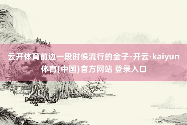 云开体育前边一段时候流行的金子-开云·kaiyun体育(中国)官方网站 登录入口