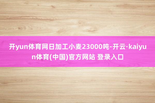 开yun体育网日加工小麦23000吨-开云·kaiyun体育(中国)官方网站 登录入口