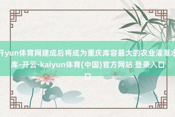 开yun体育网建成后将成为重庆库容最大的农业灌溉水库-开云·kaiyun体育(中国)官方网站 登录入口